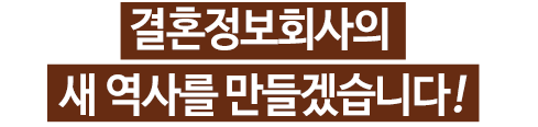 결혼정보회사의 새 역사를 만들겠습니다! 행복한 가정이 건강한 국가를 만들어 가는 기본임에도 불구하고 현실의 어려움과 여타의 이유들로 결혼과 출산을 미루고 기피하는 현상은 사회적 문제로 대두되고 있습니다.